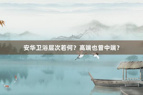 安华卫浴层次若何？高端也曾中端？