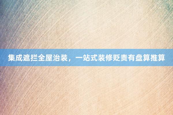 集成遮拦全屋治装,一站式装修贬责有盘算推算